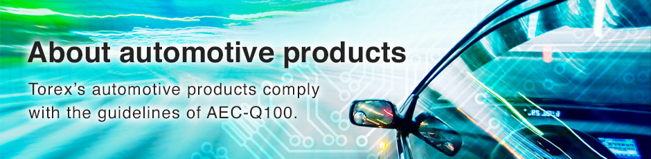 About automotive products / Torex’s automotive products comply with the guidelines of AEC-Q100.