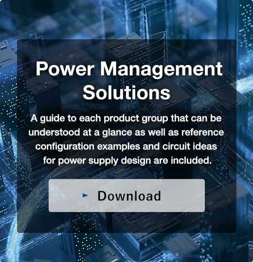 Power Management Solutions／A guide to each product group that can be understood at a glance as well as reference configuration examples and circuit ideas for power supply design are included.