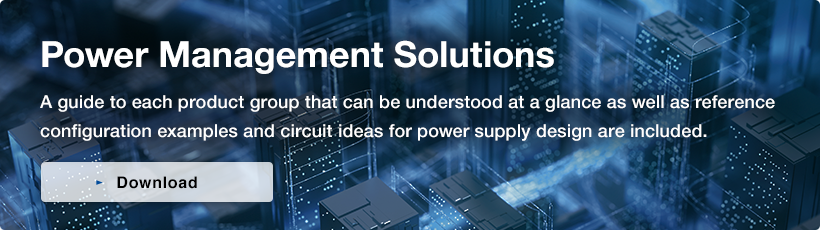 Power Management Solutions／A guide to each product group that can be understood at a glance as well as reference configuration examples and circuit ideas for power supply design are included.